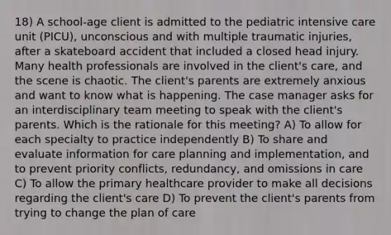 18) A school-age client is admitted to the pediatric intensive care unit (PICU), unconscious and with multiple traumatic injuries, after a skateboard accident that included a closed head injury. Many health professionals are involved in the client's care, and the scene is chaotic. The client's parents are extremely anxious and want to know what is happening. The case manager asks for an interdisciplinary team meeting to speak with the client's parents. Which is the rationale for this meeting? A) To allow for each specialty to practice independently B) To share and evaluate information for care planning and implementation, and to prevent priority conflicts, redundancy, and omissions in care C) To allow the primary healthcare provider to make all decisions regarding the client's care D) To prevent the client's parents from trying to change the plan of care