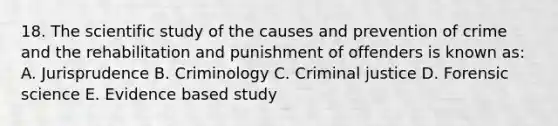 18. The scientific study of the causes and prevention of crime and the rehabilitation and punishment of offenders is known as: A. Jurisprudence B. Criminology C. Criminal justice D. Forensic science E. Evidence based study