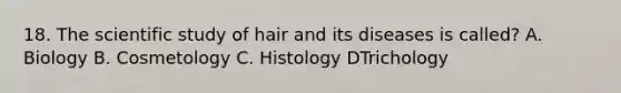 18. The scientific study of hair and its diseases is called? A. Biology B. Cosmetology C. Histology DTrichology