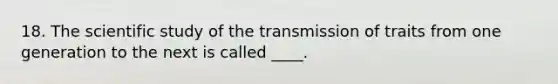 18. The scientific study of the transmission of traits from one generation to the next is called ____.