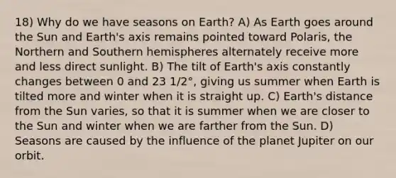 18) Why do we have seasons on Earth? A) As Earth goes around the Sun and Earth's axis remains pointed toward Polaris, the Northern and Southern hemispheres alternately receive more and less direct sunlight. B) The tilt of Earth's axis constantly changes between 0 and 23 1/2°, giving us summer when Earth is tilted more and winter when it is straight up. C) Earth's distance from the Sun varies, so that it is summer when we are closer to the Sun and winter when we are farther from the Sun. D) Seasons are caused by the influence of the planet Jupiter on our orbit.