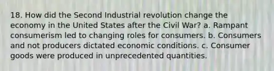 18. How did the Second Industrial revolution change the economy in the United States after the Civil War? a. Rampant consumerism led to changing roles for consumers. b. Consumers and not producers dictated economic conditions. c. Consumer goods were produced in unprecedented quantities.