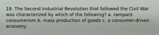 18. The Second Industrial Revolution that followed the Civil War was characterized by which of the following? a. rampant consumerism b. mass production of goods c. a consumer-driven economy