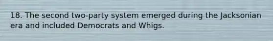 18. The second two-party system emerged during the Jacksonian era and included Democrats and Whigs.