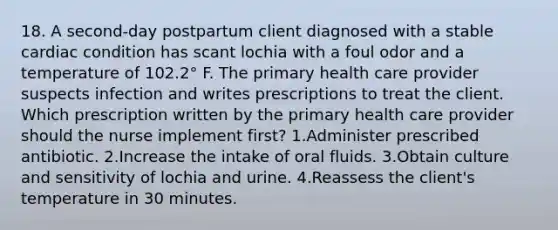 18. A second-day postpartum client diagnosed with a stable cardiac condition has scant lochia with a foul odor and a temperature of 102.2° F. The primary health care provider suspects infection and writes prescriptions to treat the client. Which prescription written by the primary health care provider should the nurse implement first? 1.Administer prescribed antibiotic. 2.Increase the intake of oral fluids. 3.Obtain culture and sensitivity of lochia and urine. 4.Reassess the client's temperature in 30 minutes.