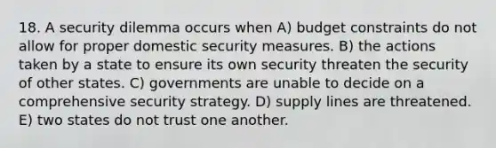 18. A security dilemma occurs when A) budget constraints do not allow for proper domestic security measures. B) the actions taken by a state to ensure its own security threaten the security of other states. C) governments are unable to decide on a comprehensive security strategy. D) supply lines are threatened. E) two states do not trust one another.