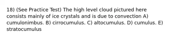 18) (See Practice Test) The high level cloud pictured here consists mainly of ice crystals and is due to convection A) cumulonimbus. B) cirrocumulus. C) altocumulus. D) cumulus. E) stratocumulus