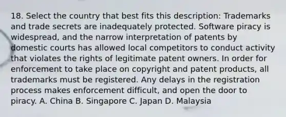 18. Select the country that best fits this description: Trademarks and trade secrets are inadequately protected. Software piracy is widespread, and the narrow interpretation of patents by domestic courts has allowed local competitors to conduct activity that violates the rights of legitimate patent owners. In order for enforcement to take place on copyright and patent products, all trademarks must be registered. Any delays in the registration process makes enforcement difficult, and open the door to piracy. A. China B. Singapore C. Japan D. Malaysia