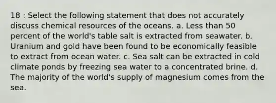 18 : Select the following statement that does not accurately discuss chemical resources of the oceans. a. Less than 50 percent of the world's table salt is extracted from seawater. b. Uranium and gold have been found to be economically feasible to extract from ocean water. c. Sea salt can be extracted in cold climate ponds by freezing sea water to a concentrated brine. d. The majority of the world's supply of magnesium comes from the sea.