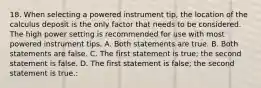 18. When selecting a powered instrument tip, the location of the calculus deposit is the only factor that needs to be considered. The high power setting is recommended for use with most powered instrument tips. A. Both statements are true. B. Both statements are false. C. The first statement is true; the second statement is false. D. The first statement is false; the second statement is true.: