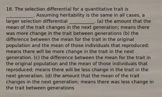 18. The selection differential for a quantitative trait is ____________. Assuming heritability is the same in all cases, a larger selection differential ___________. (a) the amount that the mean of the trait changes in the next generation; means there was more change in the trait between generations (b) the difference between the mean for the trait in the original population and the mean of those individuals that reproduced; means there will be more change in the trait in the next generation. (c) the difference between the mean for the trait in the original population and the mean of those individuals that reproduced; means there will be less change in the trait in the next generation. (d) the amount that the mean of the trait changes in the next generation; means there was less change in the trait between generations