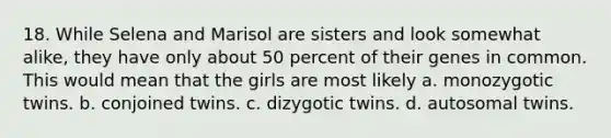 18. While Selena and Marisol are sisters and look somewhat alike, they have only about 50 percent of their genes in common. This would mean that the girls are most likely a. monozygotic twins. b. conjoined twins. c. dizygotic twins. d. autosomal twins.