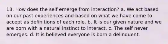 18. How does the self emerge from interaction? a. We act based on our past experiences and based on what we have come to accept as definitions of each role. b. It is our given nature and we are born with a natural instinct to interact. c. The self never emerges. d. It is believed everyone is born a delinquent.