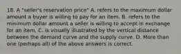 18. A "seller's reservation price" A. refers to the maximum dollar amount a buyer is willing to pay for an item. B. refers to the minimum dollar amount a seller is willing to accept in exchange for an item. C. is visually illustrated by the vertical distance between the demand curve and the supply curve. D. More than one (perhaps all) of the above answers is correct.