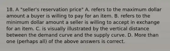 18. A "seller's reservation price" A. refers to the maximum dollar amount a buyer is willing to pay for an item. B. refers to the minimum dollar amount a seller is willing to accept in exchange for an item. C. is visually illustrated by the vertical distance between the demand curve and the supply curve. D. More than one (perhaps all) of the above answers is correct.