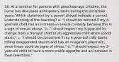 18. At a seminar for parents with preschool-age children, the nurse has discussed anticipatory tasks during the preschool years. Which statement by a parent should indicate a correct understanding of the teaching? a. "I should be worried if my 4-year-old child has an increase in sexual curiosity because this is a sign of sexual abuse." b. "I should expect my 5-year-old to change from a tranquil child to an aggressive child when school starts." c. "I should be concerned if my 4-year-old child starts telling exaggerated stories and has an imaginary playmate, since these could be signs of stress." d. "I should expect my 3-year-old child to have a more stable appetite and an increase in food selections."