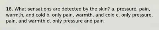 18. What sensations are detected by the skin? a. pressure, pain, warmth, and cold b. only pain, warmth, and cold c. only pressure, pain, and warmth d. only pressure and pain