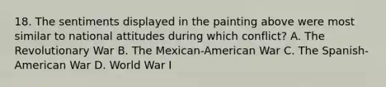 18. The sentiments displayed in the painting above were most similar to national attitudes during which conflict? A. The Revolutionary War B. The Mexican-American War C. The Spanish-American War D. World War I