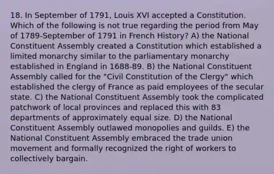 18. In September of 1791, Louis XVI accepted a Constitution. Which of the following is not true regarding the period from May of 1789-September of 1791 in French History? A) the National Constituent Assembly created a Constitution which established a limited monarchy similar to the parliamentary monarchy established in England in 1688-89. B) the National Constituent Assembly called for the "Civil Constitution of the Clergy" which established the clergy of France as paid employees of the secular state. C) the National Constituent Assembly took the complicated patchwork of local provinces and replaced this with 83 departments of approximately equal size. D) the National Constituent Assembly outlawed monopolies and guilds. E) the National Constituent Assembly embraced the trade union movement and formally recognized the right of workers to collectively bargain.