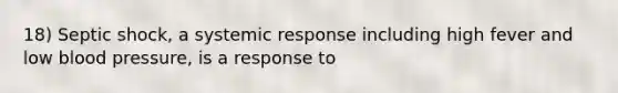 18) Septic shock, a systemic response including high fever and low blood pressure, is a response to