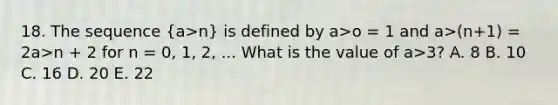 18. The sequence (a>n) is defined by a>o = 1 and a>(n+1) = 2a>n + 2 for n = 0, 1, 2, ... What is the value of a>3? A. 8 B. 10 C. 16 D. 20 E. 22