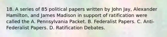 18. A series of 85 political papers written by John Jay, Alexander Hamilton, and James Madison in support of ratification were called the A. Pennsylvania Packet. B. Federalist Papers. C. Anti-Federalist Papers. D. Ratification Debates.