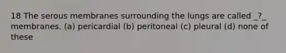 18 The serous membranes surrounding the lungs are called _?_ membranes. (a) pericardial (b) peritoneal (c) pleural (d) none of these