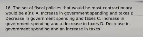 18. The set of fiscal policies that would be most contractionary would be a(n): A. Increase in government spending and taxes B. Decrease in government spending and taxes C. Increase in government spending and a decrease in taxes D. Decrease in government spending and an increase in taxes