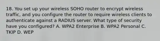 18. You set up your wireless SOHO router to encrypt wireless traffic, and you configure the router to require wireless clients to authenticate against a RADIUS server. What type of security have you configured? A. WPA2 Enterprise B. WPA2 Personal C. TKIP D. WEP