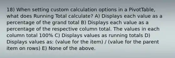 18) When setting custom calculation options in a PivotTable, what does Running Total calculate? A) Displays each value as a percentage of the grand total B) Displays each value as a percentage of the respective column total. The values in each column total 100% C) Displays values as running totals D) Displays values as: (value for the item) / (value for the parent item on rows) E) None of the above.