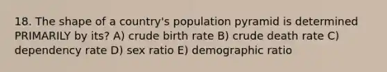 18. The shape of a country's population pyramid is determined PRIMARILY by its? A) crude birth rate B) crude death rate C) dependency rate D) sex ratio E) demographic ratio