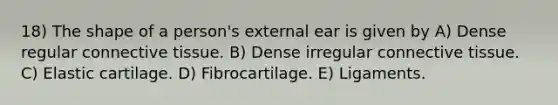 18) The shape of a person's external ear is given by A) Dense regular connective tissue. B) Dense irregular connective tissue. C) Elastic cartilage. D) Fibrocartilage. E) Ligaments.