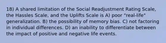 18) A shared limitation of the Social Readjustment Rating Scale, the Hassles Scale, and the Uplifts Scale is A) poor "real-life" generalization. B) the possibility of memory bias. C) not factoring in individual differences. D) an inability to differentiate between the impact of positive and negative life events.