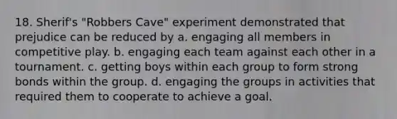 18. Sherif's "Robbers Cave" experiment demonstrated that prejudice can be reduced by a. engaging all members in competitive play. b. engaging each team against each other in a tournament. c. getting boys within each group to form strong bonds within the group. d. engaging the groups in activities that required them to cooperate to achieve a goal.