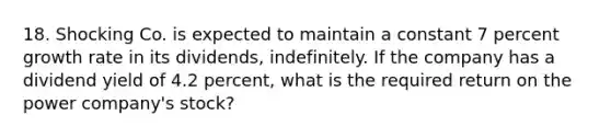 18. Shocking Co. is expected to maintain a constant 7 percent growth rate in its dividends, indefinitely. If the company has a dividend yield of 4.2 percent, what is the required return on the power company's stock?