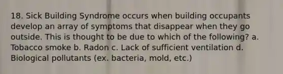 18. Sick Building Syndrome occurs when building occupants develop an array of symptoms that disappear when they go outside. This is thought to be due to which of the following? a. Tobacco smoke b. Radon c. Lack of sufficient ventilation d. Biological pollutants (ex. bacteria, mold, etc.)