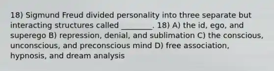 18) Sigmund Freud divided personality into three separate but interacting structures called ________. 18) A) the id, ego, and superego B) repression, denial, and sublimation C) the conscious, unconscious, and preconscious mind D) free association, hypnosis, and dream analysis