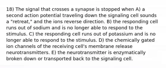 18) The signal that crosses a synapse is stopped when A) a second action potential traveling down the signaling cell sounds a "retreat," and the ions reverse direction. B) the responding cell runs out of sodium and is no longer able to respond to the stimulus. C) the responding cell runs out of potassium and is no longer able to respond to the stimulus. D) the chemically gated ion channels of the receiving cell's membrane release neurotransmitters. E) the neurotransmitter is enzymatically broken down or transported back to the signaling cell.