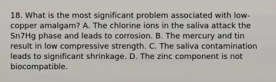 18. What is the most significant problem associated with low-copper amalgam? A. The chlorine ions in the saliva attack the Sn7Hg phase and leads to corrosion. B. The mercury and tin result in low compressive strength. C. The saliva contamination leads to significant shrinkage. D. The zinc component is not biocompatible.