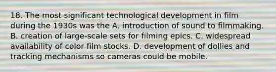 18. The most significant technological development in film during the 1930s was the A. introduction of sound to filmmaking. B. creation of large-scale sets for filming epics. C. widespread availability of color film stocks. D. development of dollies and tracking mechanisms so cameras could be mobile.