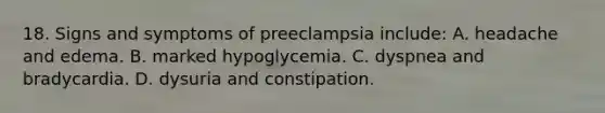 18. Signs and symptoms of preeclampsia include: A. headache and edema. B. marked hypoglycemia. C. dyspnea and bradycardia. D. dysuria and constipation.