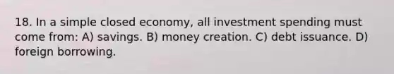 18. In a simple closed economy, all investment spending must come from: A) savings. B) money creation. C) debt issuance. D) foreign borrowing.