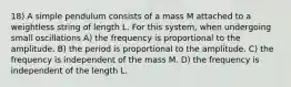 18) A simple pendulum consists of a mass M attached to a weightless string of length L. For this system, when undergoing small oscillations A) the frequency is proportional to the amplitude. B) the period is proportional to the amplitude. C) the frequency is independent of the mass M. D) the frequency is independent of the length L.