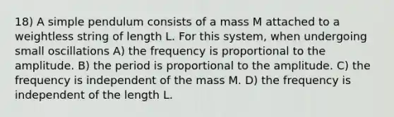 18) A simple pendulum consists of a mass M attached to a weightless string of length L. For this system, when undergoing small oscillations A) the frequency is proportional to the amplitude. B) the period is proportional to the amplitude. C) the frequency is independent of the mass M. D) the frequency is independent of the length L.