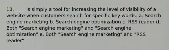 18. ____ is simply a tool for increasing the level of visibility of a website when customers search for specific key words. a. Search engine marketing b. Search engine optimization c. RSS reader d. Both "Search engine marketing" and "Search engine optimization" e. Both "Search engine marketing" and "RSS reader"