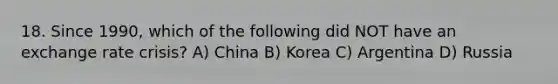 18. Since 1990, which of the following did NOT have an exchange rate crisis? A) China B) Korea C) Argentina D) Russia