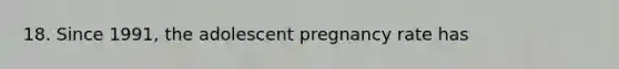 18. Since 1991, the adolescent pregnancy rate has