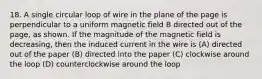 18. A single circular loop of wire in the plane of the page is perpendicular to a uniform magnetic field B directed out of the page, as shown. If the magnitude of the magnetic field is decreasing, then the induced current in the wire is (A) directed out of the paper (B) directed into the paper (C) clockwise around the loop (D) counterclockwise around the loop