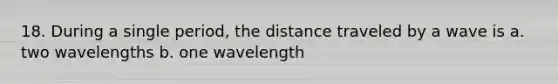 18. During a single period, the distance traveled by a wave is a. two wavelengths b. one wavelength