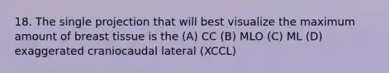 18. The single projection that will best visualize the maximum amount of breast tissue is the (A) CC (B) MLO (C) ML (D) exaggerated craniocaudal lateral (XCCL)